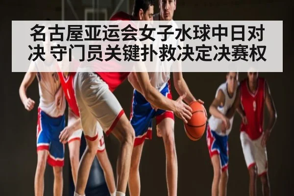 名古屋亚运会女子水球中日对决 守门员关键扑救决定决赛权