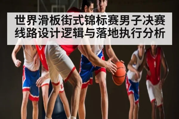 世界滑板街式锦标赛男子决赛线路设计逻辑与落地执行分析